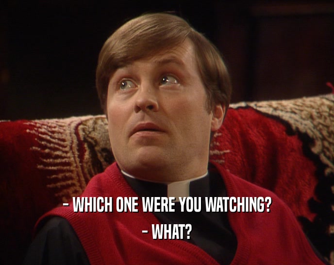 - WHICH ONE WERE YOU WATCHING? - WHAT? 