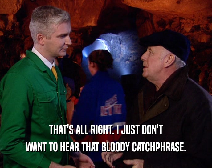 THAT'S ALL RIGHT. I JUST DON'T WANT TO HEAR THAT BLOODY CATCHPHRASE. 