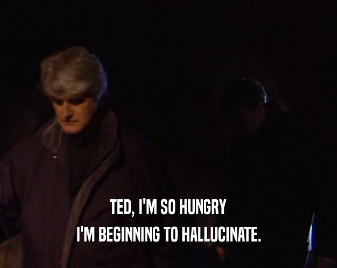 TED, I'M SO HUNGRY
 I'M BEGINNING TO HALLUCINATE.
 