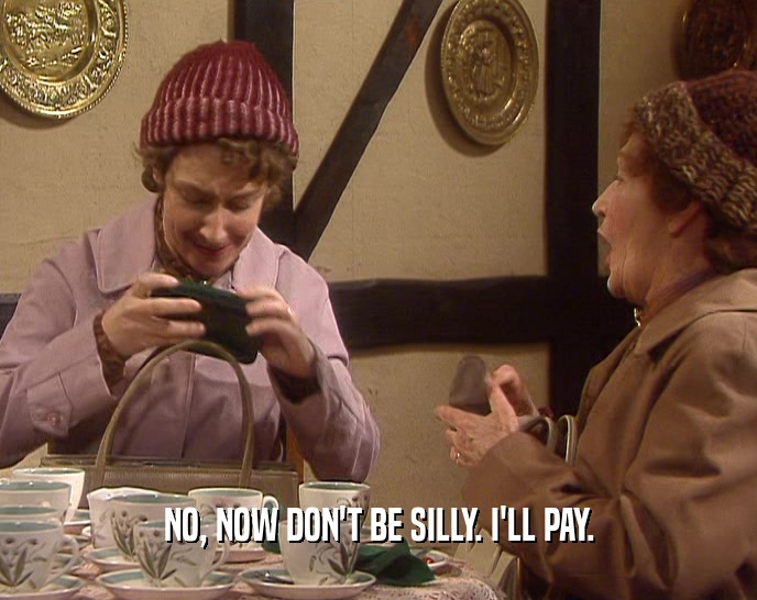NO, NOW DON'T BE SILLY. I'LL PAY.  