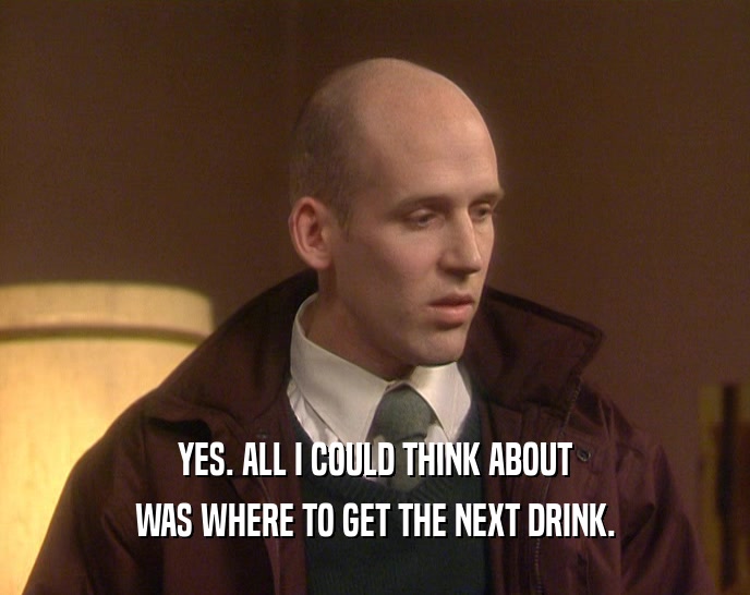 YES. ALL I COULD THINK ABOUT WAS WHERE TO GET THE NEXT DRINK. 