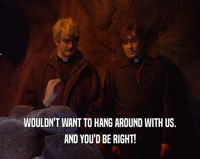 WOULDN'T WANT TO HANG AROUND WITH US. AND YOU'D BE RIGHT! 