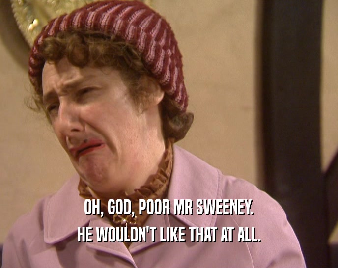 OH, GOD, POOR MR SWEENEY. HE WOULDN'T LIKE THAT AT ALL. 