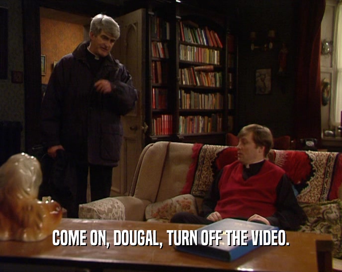 COME ON, DOUGAL, TURN OFF THE VIDEO.  