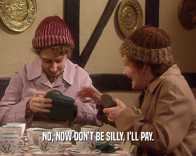 NO, NOW DON'T BE SILLY. I'LL PAY.  