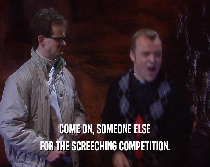 COME ON, SOMEONE ELSE FOR THE SCREECHING COMPETITION. 