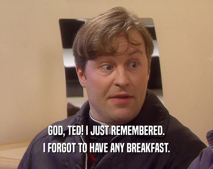 GOD, TED! I JUST REMEMBERED.
 I FORGOT TO HAVE ANY BREAKFAST.
 