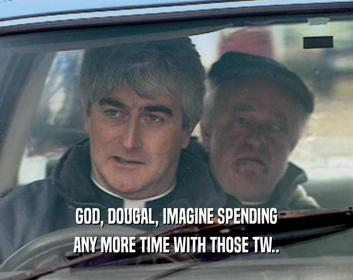 GOD, DOUGAL, IMAGINE SPENDING ANY MORE TIME WITH THOSE TW.. 