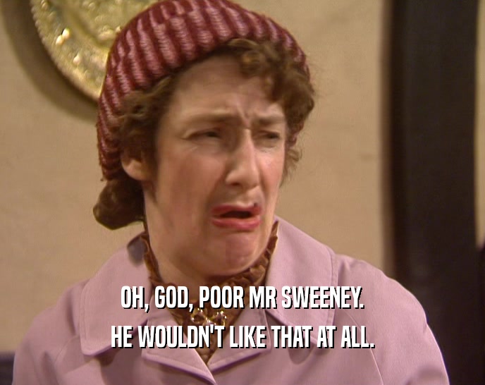 OH, GOD, POOR MR SWEENEY. HE WOULDN'T LIKE THAT AT ALL. 