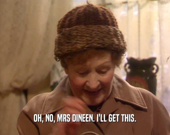 OH, NO, MRS DINEEN. I'LL GET THIS.  