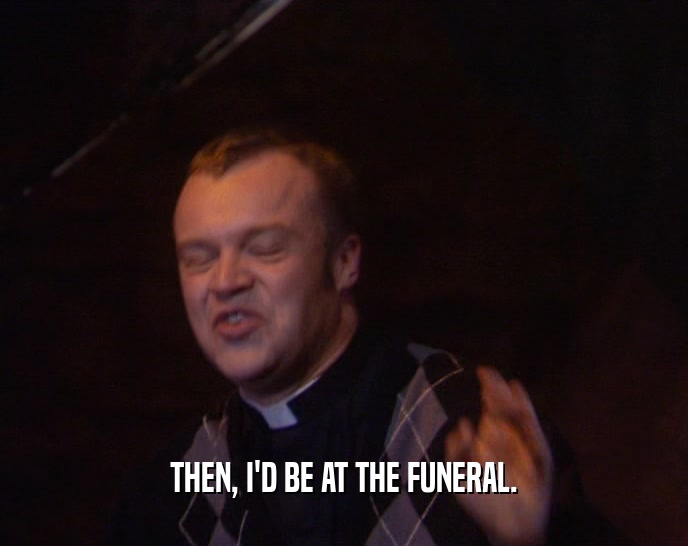 THEN, I'D BE AT THE FUNERAL.  