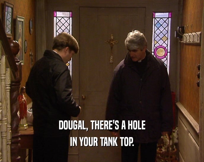 DOUGAL, THERE'S A HOLE IN YOUR TANK TOP. 