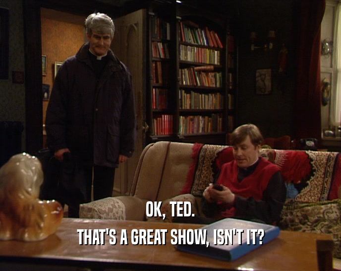 OK, TED. THAT'S A GREAT SHOW, ISN'T IT? 