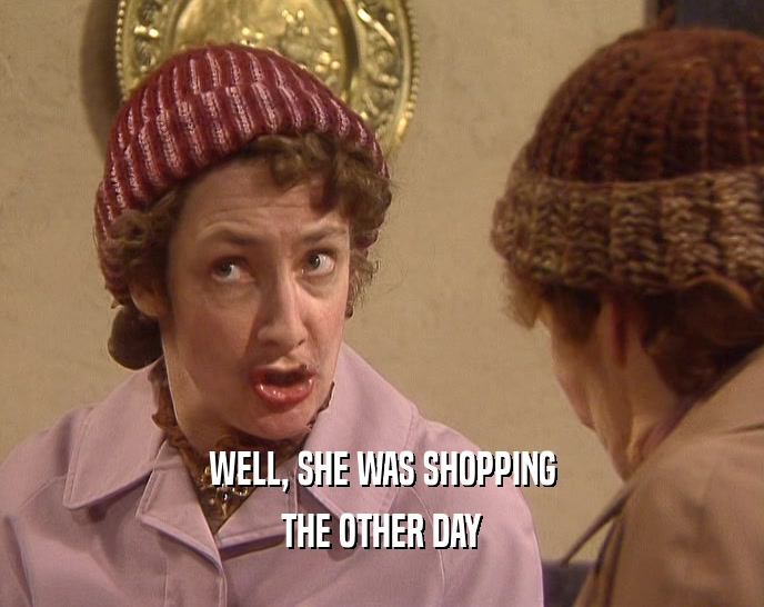 WELL, SHE WAS SHOPPING THE OTHER DAY 