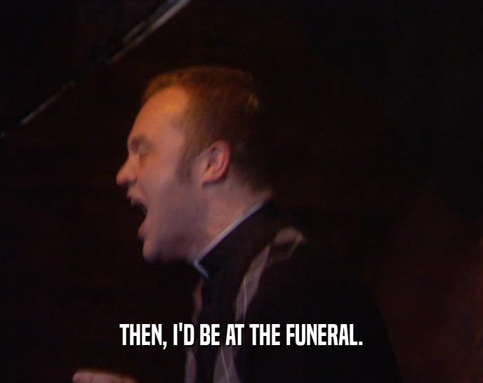 THEN, I'D BE AT THE FUNERAL.  