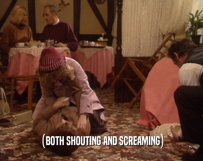 (BOTH SHOUTING AND SCREAMING)  