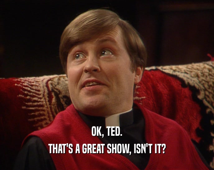 OK, TED. THAT'S A GREAT SHOW, ISN'T IT? 