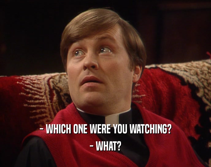 - WHICH ONE WERE YOU WATCHING? - WHAT? 