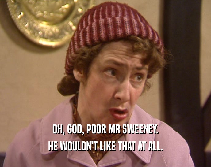 OH, GOD, POOR MR SWEENEY. HE WOULDN'T LIKE THAT AT ALL. 