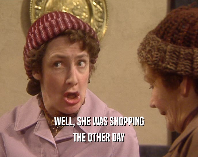 WELL, SHE WAS SHOPPING THE OTHER DAY 