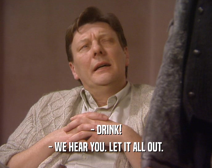 - DRINK! - WE HEAR YOU. LET IT ALL OUT. 