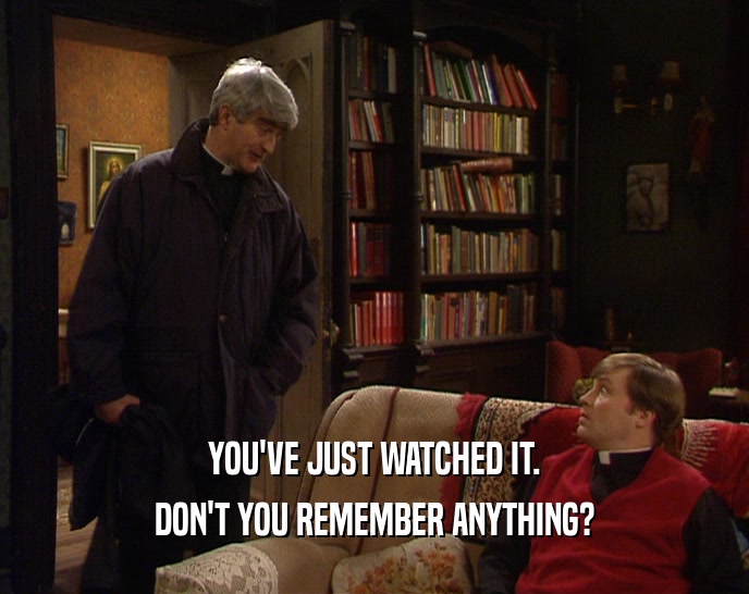 YOU'VE JUST WATCHED IT. DON'T YOU REMEMBER ANYTHING? 