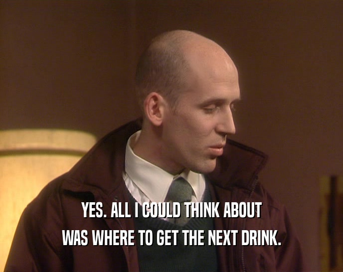 YES. ALL I COULD THINK ABOUT WAS WHERE TO GET THE NEXT DRINK. 