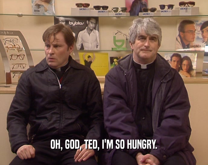 OH, GOD, TED, I'M SO HUNGRY.  