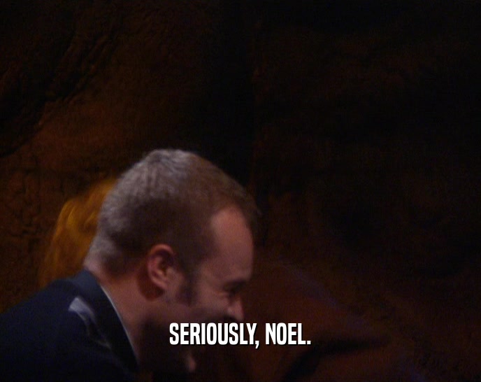 SERIOUSLY, NOEL.
  