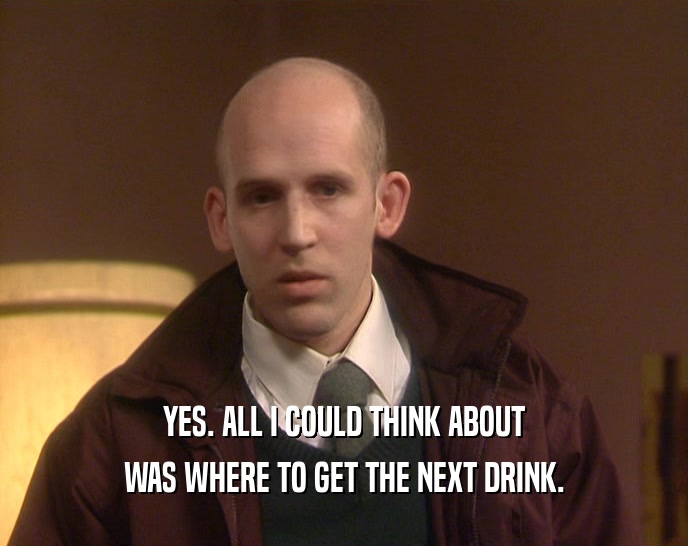 YES. ALL I COULD THINK ABOUT WAS WHERE TO GET THE NEXT DRINK. 