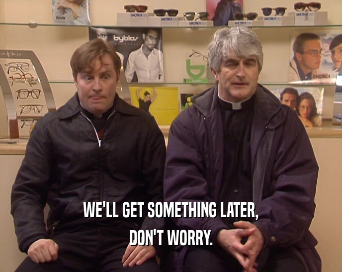 WE'LL GET SOMETHING LATER, DON'T WORRY. 
