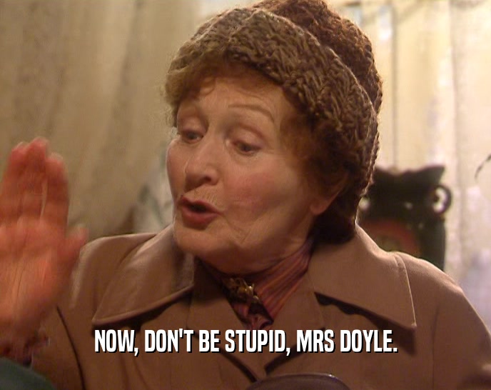 NOW, DON'T BE STUPID, MRS DOYLE.  