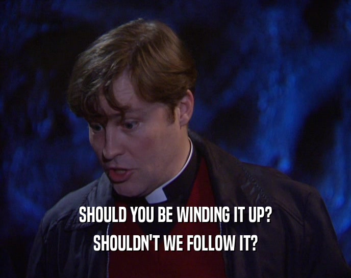 SHOULD YOU BE WINDING IT UP? SHOULDN'T WE FOLLOW IT? 