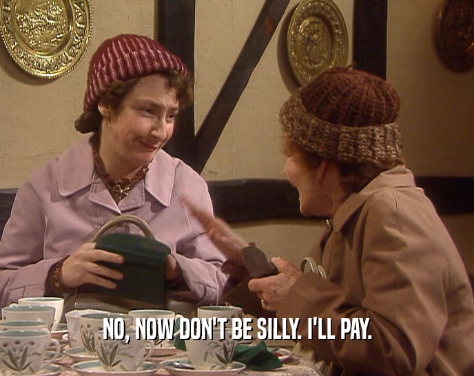 NO, NOW DON'T BE SILLY. I'LL PAY.  