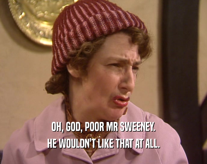 OH, GOD, POOR MR SWEENEY. HE WOULDN'T LIKE THAT AT ALL. 