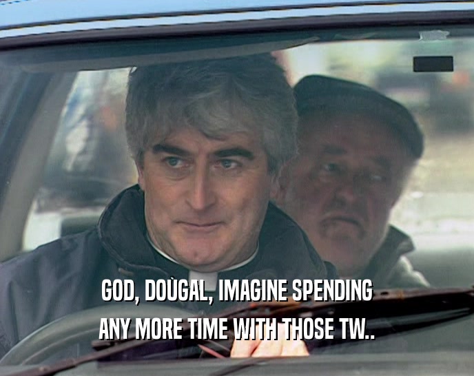 GOD, DOUGAL, IMAGINE SPENDING ANY MORE TIME WITH THOSE TW.. 