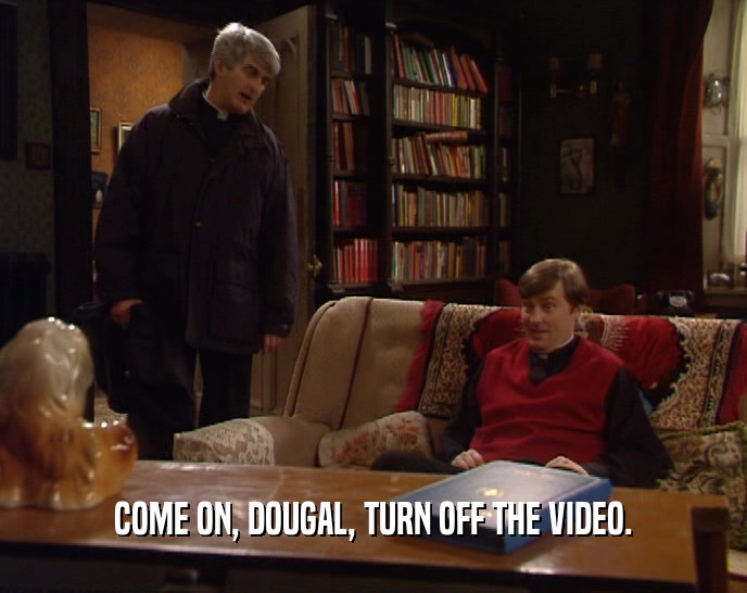 COME ON, DOUGAL, TURN OFF THE VIDEO.  
