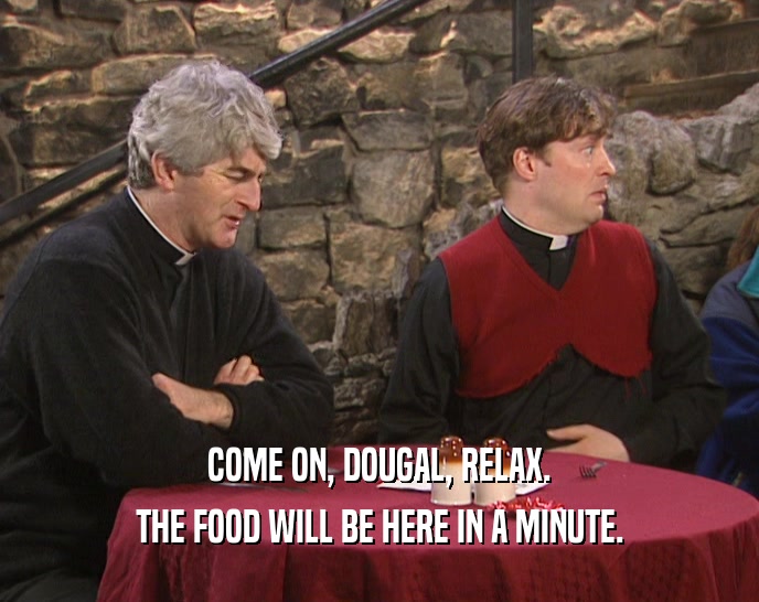 COME ON, DOUGAL, RELAX.
 THE FOOD WILL BE HERE IN A MINUTE.
 