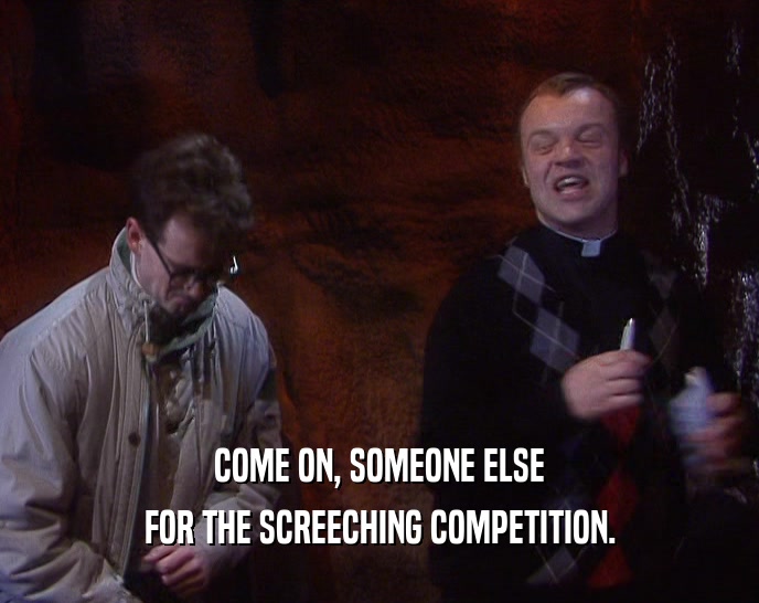 COME ON, SOMEONE ELSE FOR THE SCREECHING COMPETITION. 