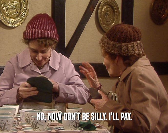 NO, NOW DON'T BE SILLY. I'LL PAY.  
