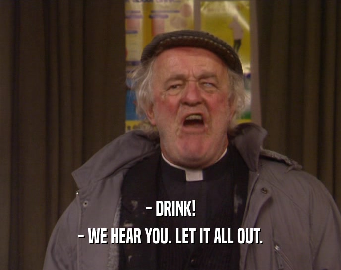 - DRINK! - WE HEAR YOU. LET IT ALL OUT. 
