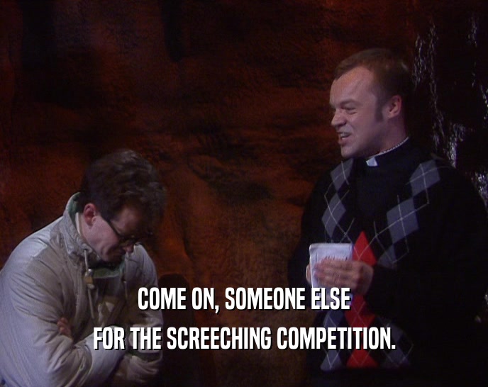COME ON, SOMEONE ELSE FOR THE SCREECHING COMPETITION. 