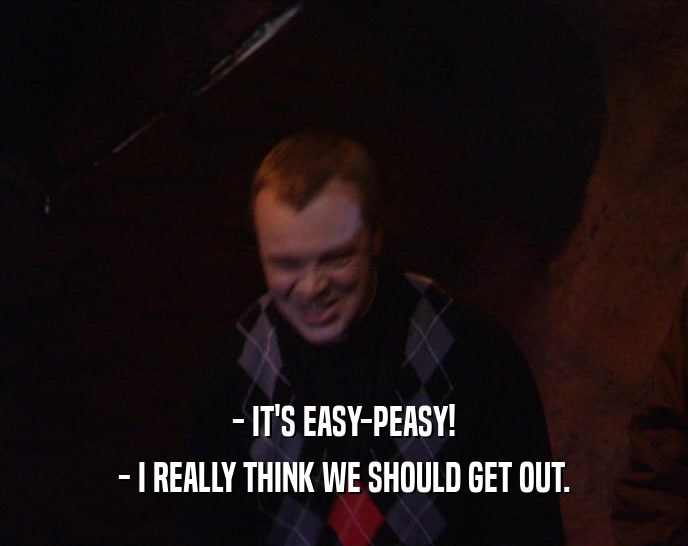 - IT'S EASY-PEASY! - I REALLY THINK WE SHOULD GET OUT. 