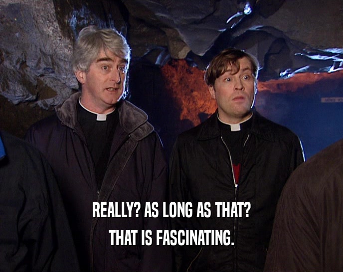 REALLY? AS LONG AS THAT? THAT IS FASCINATING. 