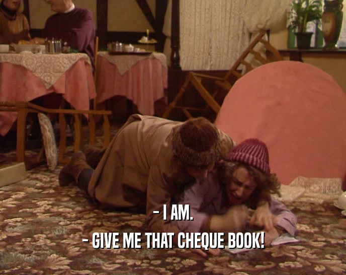 - I AM.
 - GIVE ME THAT CHEQUE BOOK!
 