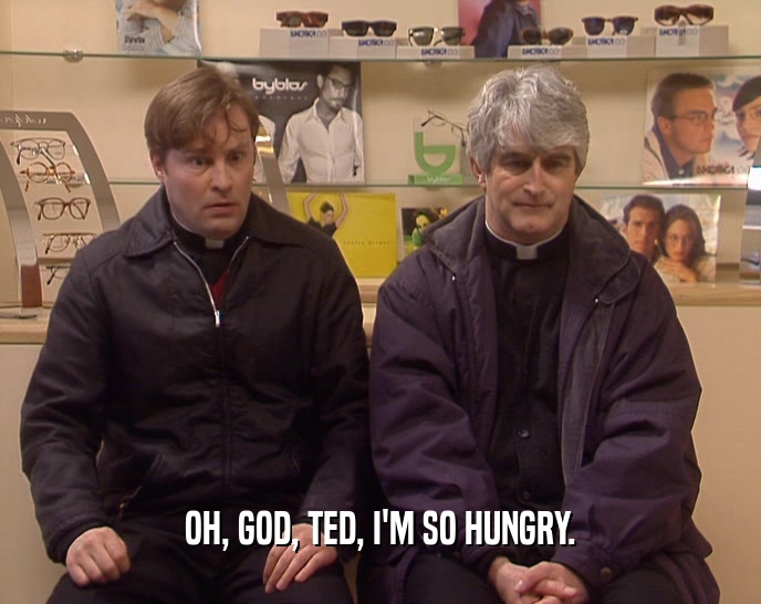 OH, GOD, TED, I'M SO HUNGRY.  