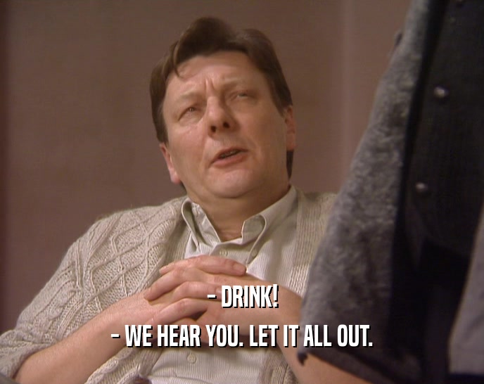 - DRINK! - WE HEAR YOU. LET IT ALL OUT. 