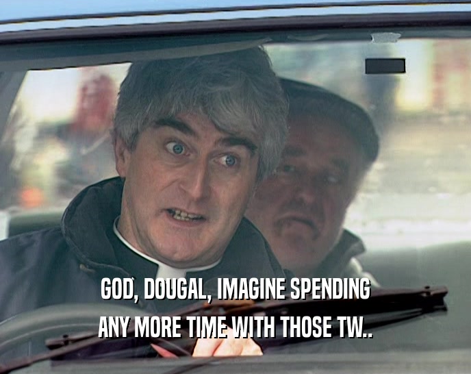 GOD, DOUGAL, IMAGINE SPENDING ANY MORE TIME WITH THOSE TW.. 
