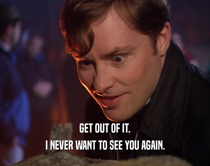 GET OUT OF IT. I NEVER WANT TO SEE YOU AGAIN. 