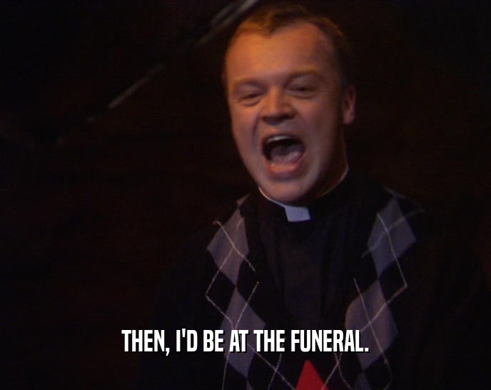 THEN, I'D BE AT THE FUNERAL.  